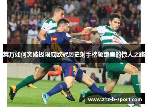 莱万如何突破极限成欧冠历史射手榜领跑者的惊人之路