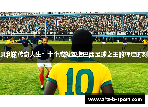 贝利的传奇人生:十个成就塑造巴西足球之王的辉煌时刻 贝利的传奇人生:十个成就塑造巴西足球之王的辉煌时刻