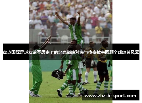 盘点国际足球友谊赛历史上的经典巅峰对决与传奇故事回顾全球绿茵风云