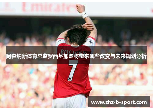 阿森纳新体育总监罗西基加盟将带来哪些改变与未来规划分析 阿森纳新体育总监罗西基加盟将带来哪些改变与未来规划分析