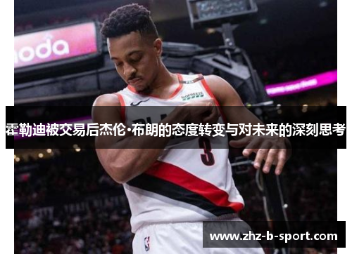 霍勒迪被交易后杰伦·布朗的态度转变与对未来的深刻思考