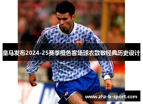皇马发布2024-25赛季橙色客场球衣致敬经典历史设计 皇马发布2024-25赛季橙色客场球衣致敬经典历史设计