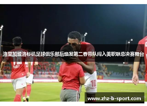 洛里加盟洛杉矶足球俱乐部后焕发第二春带队闯入美职联总决赛舞台