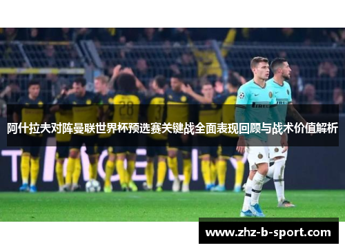 阿什拉夫对阵曼联世界杯预选赛关键战全面表现回顾与战术价值解析 阿什拉夫对阵曼联世界杯预选赛关键战全面表现回顾与战术价值解析